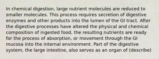 In chemical digestion, large nutrient molecules are reduced to smaller molecules. This process requires secretion of digestive enzymes and other products into the lumen of the GI tract. After the digestive processes have altered the physical and chemical composition of ingested food, the resulting nutrients are ready for the process of absorption, or movement through the GI mucosa into the internal environment. Part of the digestive system, the large intestine, also serves as an organ of (describe)