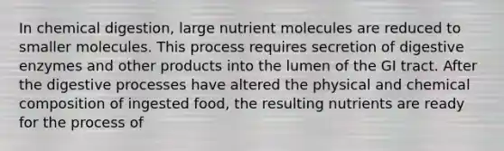 In chemical digestion, large nutrient molecules are reduced to smaller molecules. This process requires secretion of digestive enzymes and other products into the lumen of the GI tract. After the digestive processes have altered the physical and chemical composition of ingested food, the resulting nutrients are ready for the process of