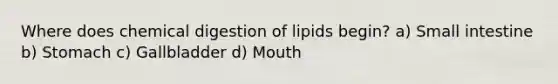 Where does chemical digestion of lipids begin? a) Small intestine b) Stomach c) Gallbladder d) Mouth