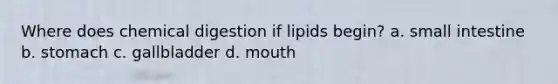 Where does chemical digestion if lipids begin? a. small intestine b. stomach c. gallbladder d. mouth