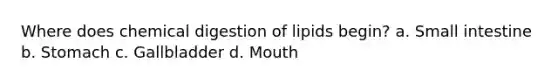 Where does chemical digestion of lipids begin? a. Small intestine b. Stomach c. Gallbladder d. Mouth