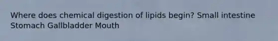 Where does chemical digestion of lipids begin? Small intestine Stomach Gallbladder Mouth