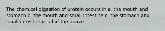 The chemical digestion of protein occurs in a. the mouth and stomach b. the mouth and small intestine c. the stomach and small intestine d. all of the above