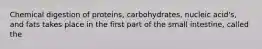 Chemical digestion of proteins, carbohydrates, nucleic acid's, and fats takes place in the first part of the small intestine, called the