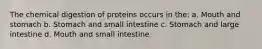 The chemical digestion of proteins occurs in the: a. Mouth and stomach b. Stomach and small intestine c. Stomach and large intestine d. Mouth and small intestine