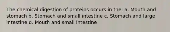 The chemical digestion of proteins occurs in the: a. Mouth and stomach b. Stomach and small intestine c. Stomach and large intestine d. Mouth and small intestine