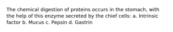 The chemical digestion of proteins occurs in the stomach, with the help of this enzyme secreted by the chief cells: a. Intrinsic factor b. Mucus c. Pepsin d. Gastrin