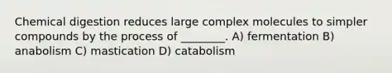 Chemical digestion reduces large complex molecules to simpler compounds by the process of ________. A) fermentation B) anabolism C) mastication D) catabolism