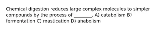 Chemical digestion reduces large complex molecules to simpler compounds by the process of ________. A) catabolism B) fermentation C) mastication D) anabolism