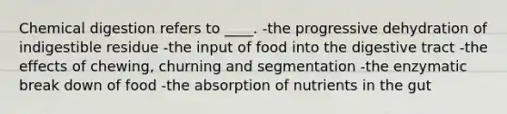 Chemical digestion refers to ____. -the progressive dehydration of indigestible residue -the input of food into the digestive tract -the effects of chewing, churning and segmentation -the enzymatic break down of food -the absorption of nutrients in the gut