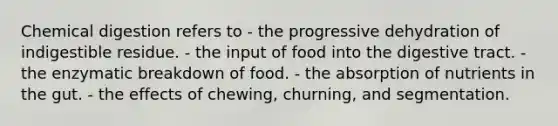 Chemical digestion refers to - the progressive dehydration of indigestible residue. - the input of food into the digestive tract. - the enzymatic breakdown of food. - the absorption of nutrients in the gut. - the effects of chewing, churning, and segmentation.