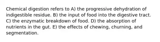 Chemical digestion refers to A) the progressive dehydration of indigestible residue. B) the input of food into the digestive tract. C) the enzymatic breakdown of food. D) the absorption of nutrients in the gut. E) the effects of chewing, churning, and segmentation.