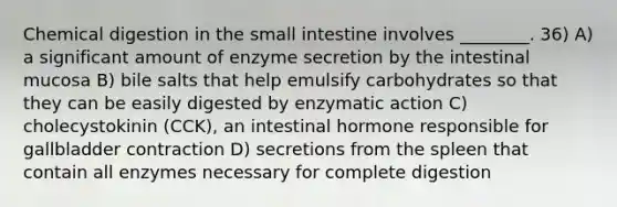 Chemical digestion in the small intestine involves ________. 36) A) a significant amount of enzyme secretion by the intestinal mucosa B) bile salts that help emulsify carbohydrates so that they can be easily digested by enzymatic action C) cholecystokinin (CCK), an intestinal hormone responsible for gallbladder contraction D) secretions from the spleen that contain all enzymes necessary for complete digestion