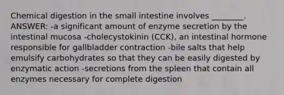 Chemical digestion in <a href='https://www.questionai.com/knowledge/kt623fh5xn-the-small-intestine' class='anchor-knowledge'>the small intestine</a> involves ________. ANSWER: -a significant amount of enzyme secretion by the intestinal mucosa -cholecystokinin (CCK), an intestinal hormone responsible for gallbladder contraction -bile salts that help emulsify carbohydrates so that they can be easily digested by enzymatic action -secretions from the spleen that contain all enzymes necessary for complete digestion