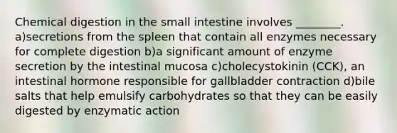 Chemical digestion in the small intestine involves ________. a)secretions from the spleen that contain all enzymes necessary for complete digestion b)a significant amount of enzyme secretion by the intestinal mucosa c)cholecystokinin (CCK), an intestinal hormone responsible for gallbladder contraction d)bile salts that help emulsify carbohydrates so that they can be easily digested by enzymatic action