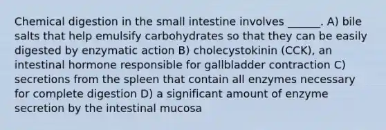 Chemical digestion in the small intestine involves ______. A) bile salts that help emulsify carbohydrates so that they can be easily digested by enzymatic action B) cholecystokinin (CCK), an intestinal hormone responsible for gallbladder contraction C) secretions from the spleen that contain all enzymes necessary for complete digestion D) a significant amount of enzyme secretion by the intestinal mucosa