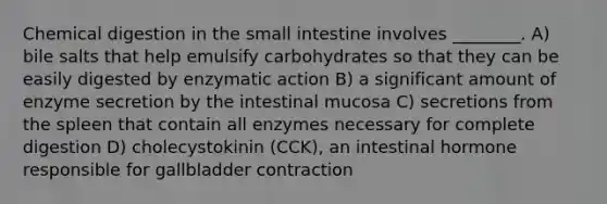 Chemical digestion in the small intestine involves ________. A) bile salts that help emulsify carbohydrates so that they can be easily digested by enzymatic action B) a significant amount of enzyme secretion by the intestinal mucosa C) secretions from the spleen that contain all enzymes necessary for complete digestion D) cholecystokinin (CCK), an intestinal hormone responsible for gallbladder contraction