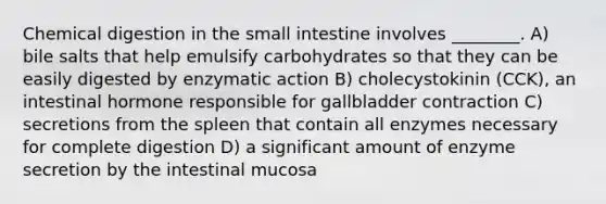 Chemical digestion in the small intestine involves ________. A) bile salts that help emulsify carbohydrates so that they can be easily digested by enzymatic action B) cholecystokinin (CCK), an intestinal hormone responsible for gallbladder contraction C) secretions from the spleen that contain all enzymes necessary for complete digestion D) a significant amount of enzyme secretion by the intestinal mucosa