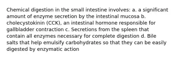 Chemical digestion in the small intestine involves: a. a significant amount of enzyme secretion by the intestinal mucosa b. cholecystokinin (CCK), an intestinal hormone responsible for gallbladder contraction c. Secretions from the spleen that contain all enzymes necessary for complete digestion d. Bile salts that help emulsify carbohydrates so that they can be easily digested by enzymatic action