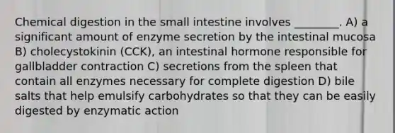 Chemical digestion in <a href='https://www.questionai.com/knowledge/kt623fh5xn-the-small-intestine' class='anchor-knowledge'>the small intestine</a> involves ________. A) a significant amount of enzyme secretion by the intestinal mucosa B) cholecystokinin (CCK), an intestinal hormone responsible for gallbladder contraction C) secretions from the spleen that contain all enzymes necessary for complete digestion D) bile salts that help emulsify carbohydrates so that they can be easily digested by enzymatic action