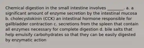 Chemical digestion in <a href='https://www.questionai.com/knowledge/kt623fh5xn-the-small-intestine' class='anchor-knowledge'>the small intestine</a> involves ________. a. a significant amount of enzyme secretion by the intestinal mucosa b. cholecystokinin (CCK) an intestinal hormone responsible for gallbladder contraction c. secretions from the spleen that contain all enzymes necessary for complete digestion d. bile salts that help emulsify carbohydrates so that they can be easily digested by enzymatic action