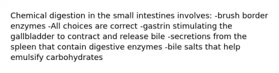 Chemical digestion in the small intestines involves: -brush border enzymes -All choices are correct -gastrin stimulating the gallbladder to contract and release bile -secretions from the spleen that contain digestive enzymes -bile salts that help emulsify carbohydrates