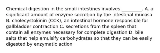 Chemical digestion in the small intestines involves _________. A. a significant amount of enzyme secretion by the intestinal mucosa B. cholecystokinin (CCK), an intestinal hormone responsible for gallbladder contraction C. secretions from the spleen that contain all enzymes necessary for complete digestion D. bile salts that help emulsify carbohydrates so that they can be easily digested by enzymatic action