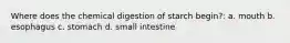 Where does the chemical digestion of starch begin?: a. mouth b. esophagus c. stomach d. small intestine