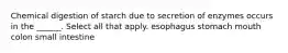 Chemical digestion of starch due to secretion of enzymes occurs in the ______. Select all that apply. esophagus stomach mouth colon small intestine