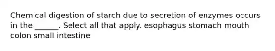 Chemical digestion of starch due to secretion of enzymes occurs in the ______. Select all that apply. esophagus stomach mouth colon small intestine