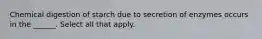 Chemical digestion of starch due to secretion of enzymes occurs in the ______. Select all that apply.