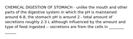 CHEMICAL DIGESTION OF STOMACH - unlike the mouth and other parts of the digestive system in which the pH is maintained around 6-8, the stomach pH is around 2 - total amount of secretions roughly 2-3 L although influenced by the amount and type of food ingested -- secretions are from the cells in ________ ______