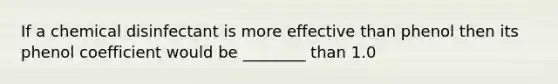 If a chemical disinfectant is more effective than phenol then its phenol coefficient would be ________ than 1.0