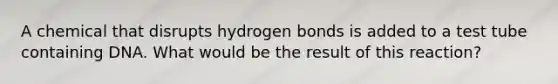 A chemical that disrupts hydrogen bonds is added to a test tube containing DNA. What would be the result of this reaction?