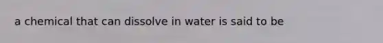 a chemical that can dissolve in water is said to be