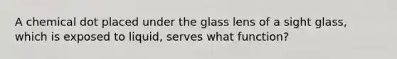 A chemical dot placed under the glass lens of a sight glass, which is exposed to liquid, serves what function?