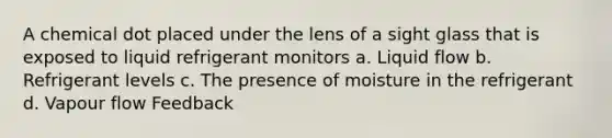 A chemical dot placed under the lens of a sight glass that is exposed to liquid refrigerant monitors a. Liquid flow b. Refrigerant levels c. The presence of moisture in the refrigerant d. Vapour flow Feedback