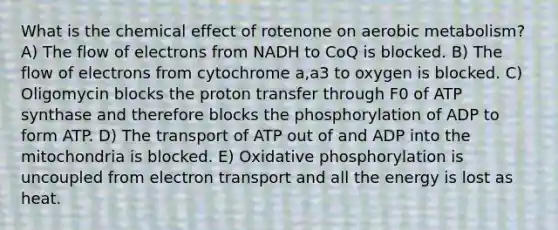 What is the chemical effect of rotenone on aerobic metabolism? A) The flow of electrons from NADH to CoQ is blocked. B) The flow of electrons from cytochrome a,a3 to oxygen is blocked. C) Oligomycin blocks the proton transfer through F0 of ATP synthase and therefore blocks the phosphorylation of ADP to form ATP. D) The transport of ATP out of and ADP into the mitochondria is blocked. E) Oxidative phosphorylation is uncoupled from electron transport and all the energy is lost as heat.