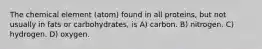 The chemical element (atom) found in all proteins, but not usually in fats or carbohydrates, is A) carbon. B) nitrogen. C) hydrogen. D) oxygen.