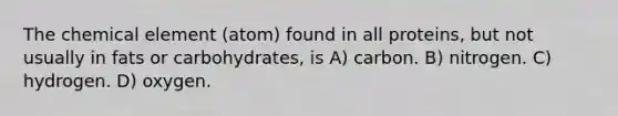 The chemical element (atom) found in all proteins, but not usually in fats or carbohydrates, is A) carbon. B) nitrogen. C) hydrogen. D) oxygen.