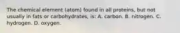 The chemical element (atom) found in all proteins, but not usually in fats or carbohydrates, is: A. carbon. B. nitrogen. C. hydrogen. D. oxygen.