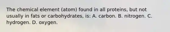 The chemical element (atom) found in all proteins, but not usually in fats or carbohydrates, is: A. carbon. B. nitrogen. C. hydrogen. D. oxygen.