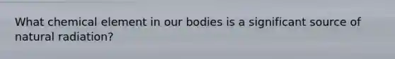 What chemical element in our bodies is a significant source of natural radiation?