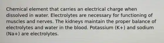 Chemical element that carries an electrical charge when dissolved in water. Electrolytes are necessary for functioning of muscles and nerves. The kidneys maintain the proper balance of electrolytes and water in the blood. Potassium (K+) and sodium (Na+) are electrolytes.