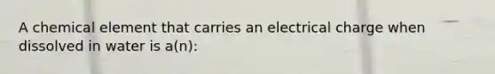 A chemical element that carries an electrical charge when dissolved in water is a(n):