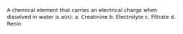 A chemical element that carries an electrical charge when dissolved in water is a(n): a. Creatinine b. Electrolyte c. Filtrate d. Renin