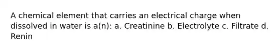 A chemical element that carries an electrical charge when dissolved in water is a(n): a. Creatinine b. Electrolyte c. Filtrate d. Renin