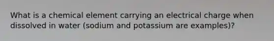 What is a chemical element carrying an electrical charge when dissolved in water (sodium and potassium are examples)?