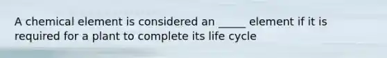 A chemical element is considered an _____ element if it is required for a plant to complete its life cycle