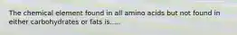 The chemical element found in all amino acids but not found in either carbohydrates or fats is.....